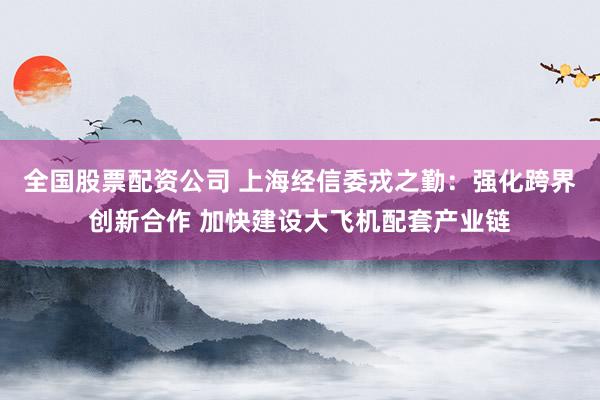 全国股票配资公司 上海经信委戎之勤：强化跨界创新合作 加快建设大飞机配套产业链