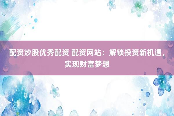 配资炒股优秀配资 配资网站：解锁投资新机遇，实现财富梦想