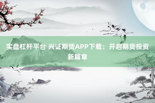 实盘杠杆平台 兴证期货APP下载：开启期货投资新篇章