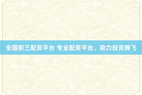 全国前三配资平台 专业配资平台，助力投资腾飞