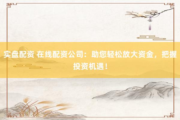 实盘配资 在线配资公司：助您轻松放大资金，把握投资机遇！
