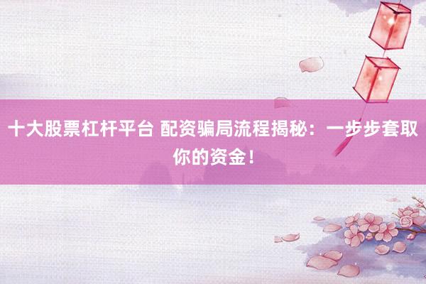 十大股票杠杆平台 配资骗局流程揭秘：一步步套取你的资金！