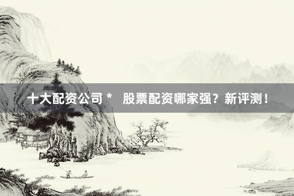 十大配资公司 *   股票配资哪家强？新评测！