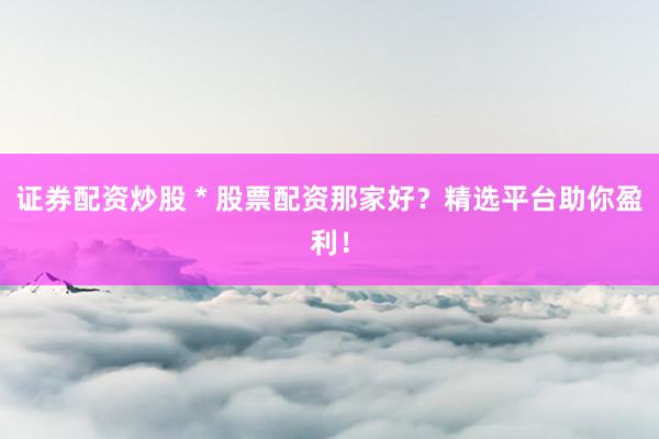 证券配资炒股 * 股票配资那家好？精选平台助你盈利！