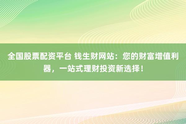全国股票配资平台 钱生财网站：您的财富增值利器，一站式理财投资新选择！