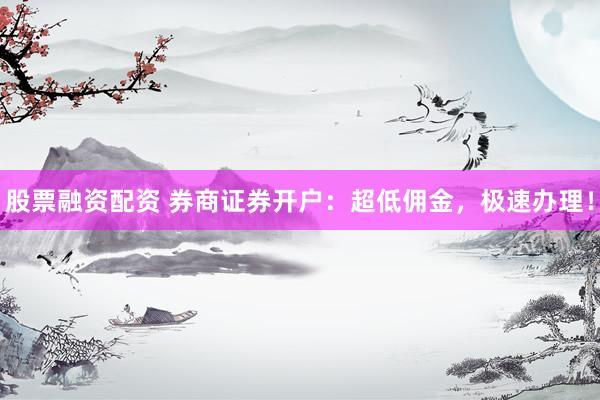 股票融资配资 券商证券开户：超低佣金，极速办理！