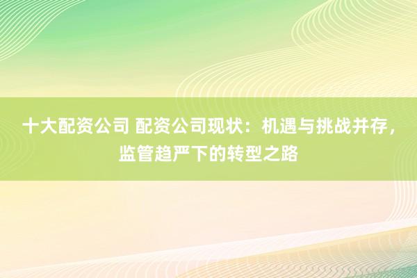 十大配资公司 配资公司现状：机遇与挑战并存，监管趋严下的转型之路