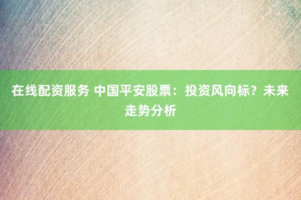 在线配资服务 中国平安股票：投资风向标？未来走势分析