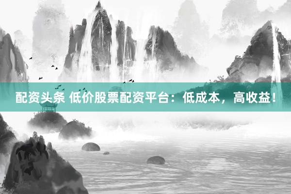 配资头条 低价股票配资平台：低成本，高收益！