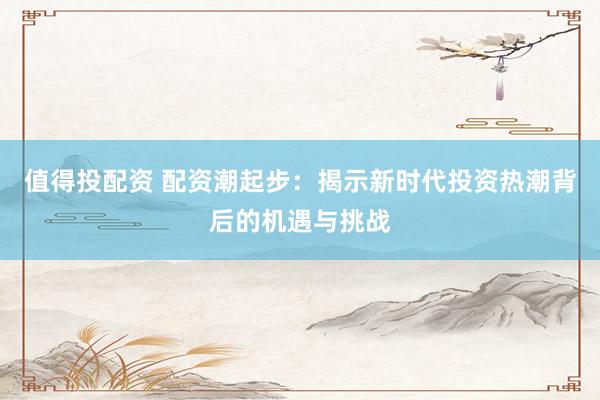 值得投配资 配资潮起步：揭示新时代投资热潮背后的机遇与挑战