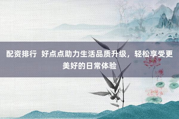 配资排行  好点点助力生活品质升级，轻松享受更美好的日常体验