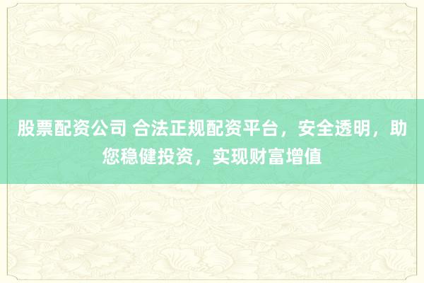 股票配资公司 合法正规配资平台，安全透明，助您稳健投资，实现财富增值