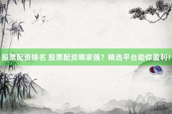 股票配资排名 股票配资哪家强？精选平台助你盈利！