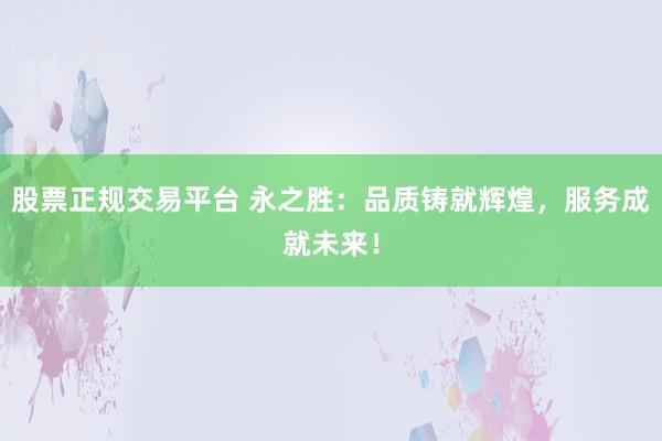 股票正规交易平台 永之胜：品质铸就辉煌，服务成就未来！