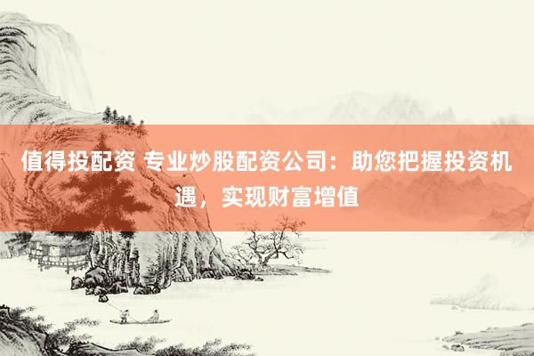 值得投配资 专业炒股配资公司：助您把握投资机遇，实现财富增值