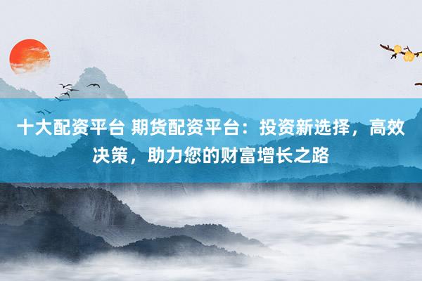 十大配资平台 期货配资平台：投资新选择，高效决策，助力您的财富增长之路