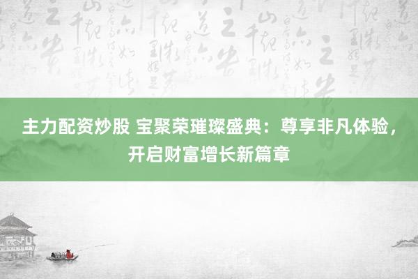 主力配资炒股 宝聚荣璀璨盛典：尊享非凡体验，开启财富增长新篇章