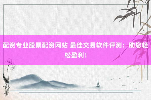 配资专业股票配资网站 最佳交易软件评测：助您轻松盈利！
