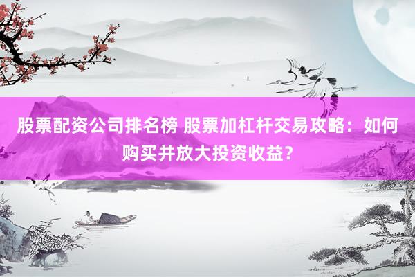 股票配资公司排名榜 股票加杠杆交易攻略：如何购买并放大投资收益？