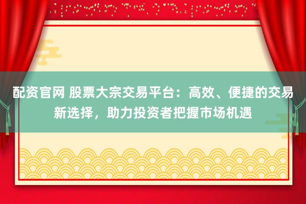 配资官网 股票大宗交易平台：高效、便捷的交易新选择，助力投资者把握市场机遇
