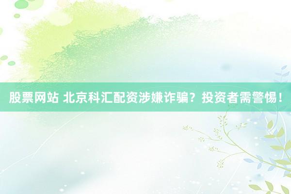 股票网站 北京科汇配资涉嫌诈骗？投资者需警惕！