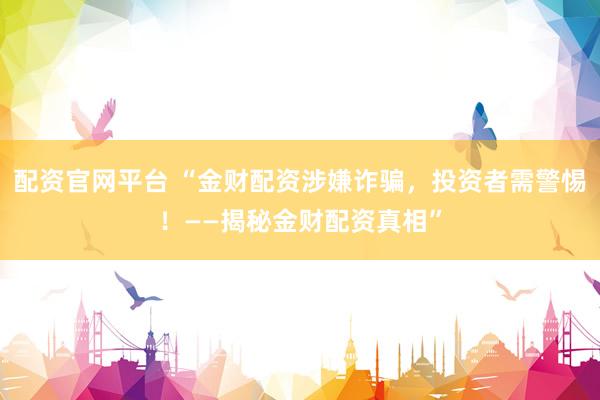 配资官网平台 “金财配资涉嫌诈骗，投资者需警惕！——揭秘金财配资真相”