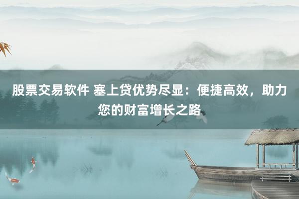 股票交易软件 塞上贷优势尽显：便捷高效，助力您的财富增长之路