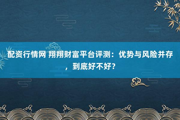 配资行情网 翔翔财富平台评测：优势与风险并存，到底好不好？