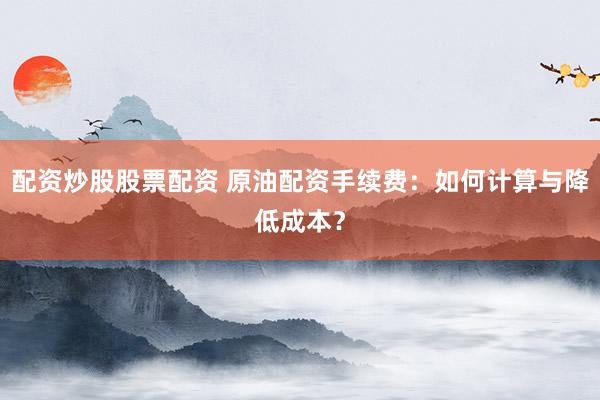 配资炒股股票配资 原油配资手续费：如何计算与降低成本？