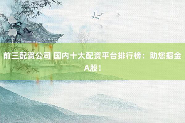 前三配资公司 国内十大配资平台排行榜：助您掘金A股！