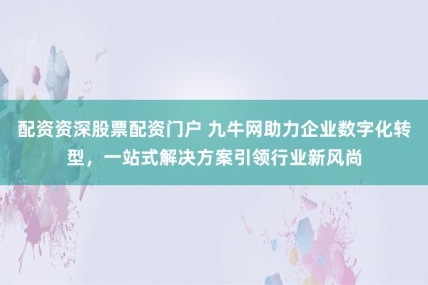 配资资深股票配资门户 九牛网助力企业数字化转型，一站式解决方案引领行业新风尚