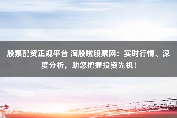 股票配资正规平台 淘股啦股票网：实时行情、深度分析，助您把握投资先机！