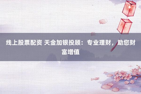 线上股票配资 天金加银投顾：专业理财，助您财富增值