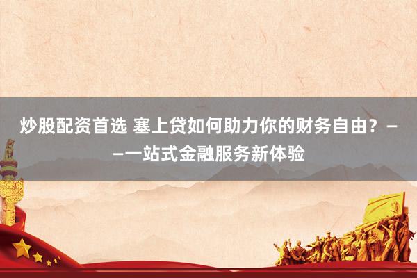 炒股配资首选 塞上贷如何助力你的财务自由？——一站式金融服务新体验