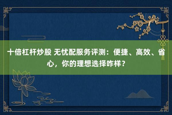 十倍杠杆炒股 无忧配服务评测：便捷、高效、省心，你的理想选择咋样？