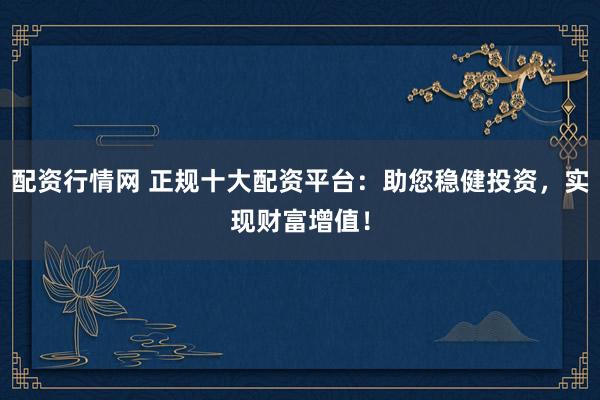配资行情网 正规十大配资平台：助您稳健投资，实现财富增值！