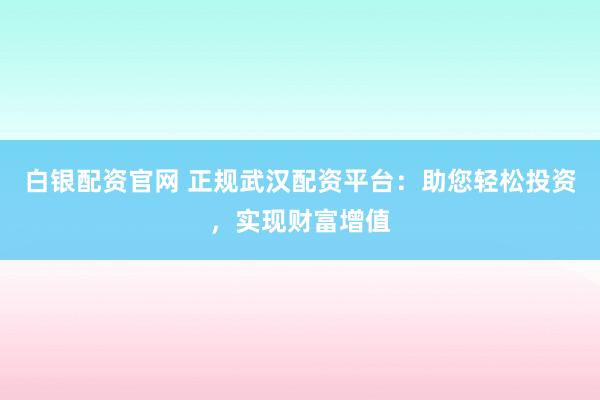 白银配资官网 正规武汉配资平台：助您轻松投资，实现财富增值