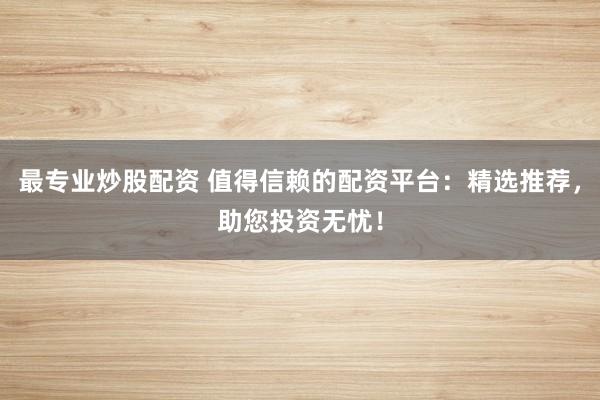 最专业炒股配资 值得信赖的配资平台：精选推荐，助您投资无忧！