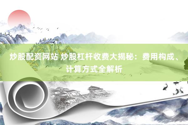 炒股配资网站 炒股杠杆收费大揭秘：费用构成、计算方式全解析