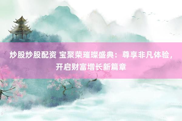 炒股炒股配资 宝聚荣璀璨盛典：尊享非凡体验，开启财富增长新篇章