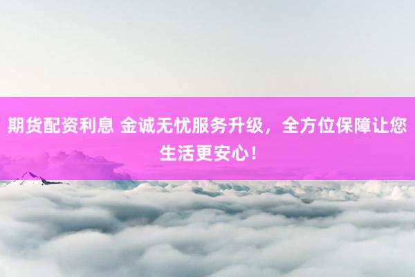 期货配资利息 金诚无忧服务升级，全方位保障让您生活更安心！