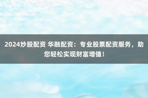 2024炒股配资 华融配资：专业股票配资服务，助您轻松实现财富增值！