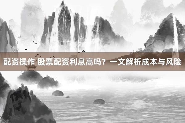 配资操作 股票配资利息高吗？一文解析成本与风险