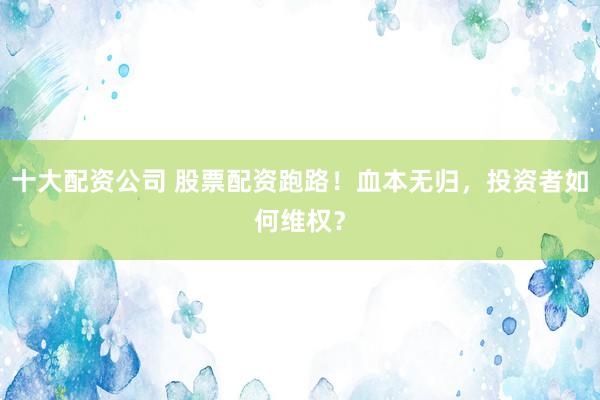 十大配资公司 股票配资跑路！血本无归，投资者如何维权？