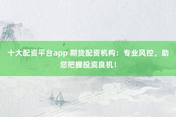 十大配资平台app 期货配资机构：专业风控，助您把握投资良机！