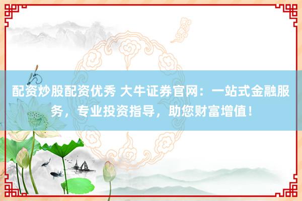 配资炒股配资优秀 大牛证券官网：一站式金融服务，专业投资指导，助您财富增值！