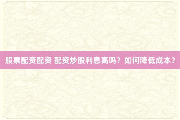 股票配资配资 配资炒股利息高吗？如何降低成本？