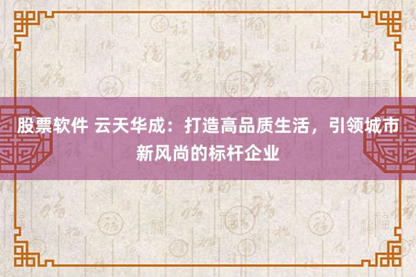 股票软件 云天华成：打造高品质生活，引领城市新风尚的标杆企业