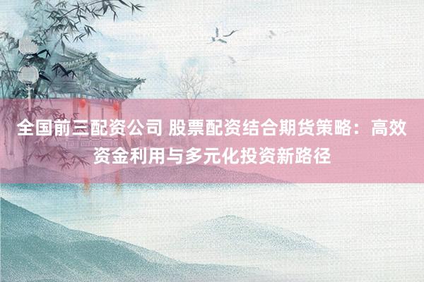 全国前三配资公司 股票配资结合期货策略：高效资金利用与多元化投资新路径