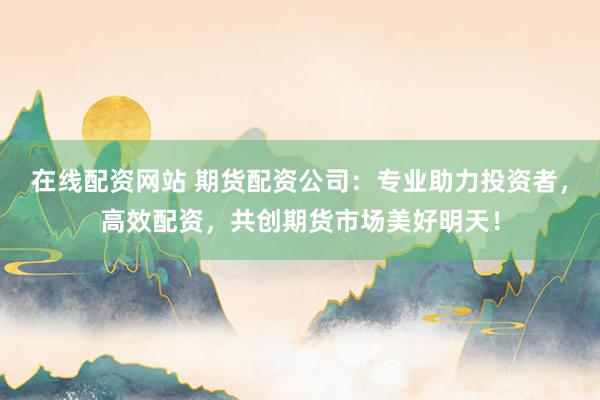 在线配资网站 期货配资公司：专业助力投资者，高效配资，共创期货市场美好明天！